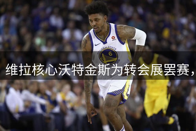 维拉核心沃特金斯为转会展罢赛，与球队关系破裂